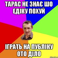 тарас не знає шо едіку похуй іграть на публіку ото діло