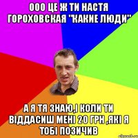 Ооо це ж ти настя гороховская "какие люди" А я тя знаю,і коли ти віддасиш мені 20 грн ,які я тобі позичив