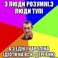 Э люди розумні,э люди тупі А э Едік і Кароліна ідіоти на всю деревню