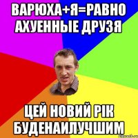 вАРЮХА+я=РАВНО АХУЕННЫЕ ДРУЗЯ ЦЕЙ НОВИЙ РІК БУДЕНАИЛУЧШИМ