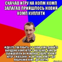 Cкачав игру на копм комп залагав прийшлось новий комп купляти -Мда хто так робить..? О знаю куме давайте вкрадемо комп ютер з магазину -Куме ви збожеволіли як можливо забрати комп ютер з магазину -Ну не знаю куме..! -До побачення куме. -До завтра