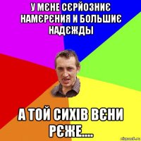 У МЄНЕ СЄРЙОЗНИЄ НАМЄРЄНИЯ И БОЛЬШИЄ НАДЄЖДЫ А ТОЙ СИХІВ ВЄНИ РЄЖЕ....