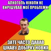 Алкоголь ніколи не вирішував мої проблеми. Зате часто давав цікаву добірку нових