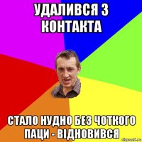 удалився з контакта стало нудно без Чоткого Паци - відновився