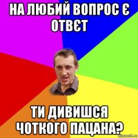 На любий вопрос є отвєт ти дивишся Чоткого Пацана?