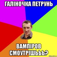 Галіночка петрунь вампіров смоутрішььь?