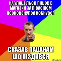 На улице льод пішов в магазин за півасіком посковзнулся йобнувся Сказав пацанам шо піздився