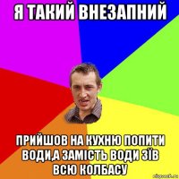 я такий внезапний прийшов на кухню попити води,а замість води зїв всю колбасу