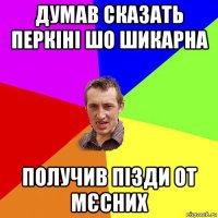 думав сказать перкіні шо шикарна получив пізди от мєсних