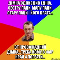 Дімка одпиздив Едіка, сестру паци, малу паци, стару паци і його брата... От кровожадний Дімка...треба йому в фар край 4 пограти...