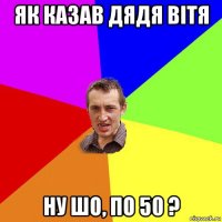 як казав дядя вітя ну шо, по 50 ?