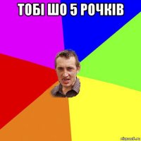 тобі шо 5 рочків 