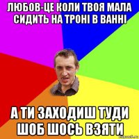 любов-це коли твоя мала сидить на троні в ванні а ти заходиш туди шоб шось взяти