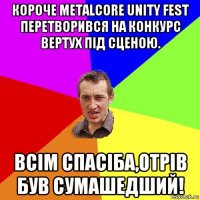 короче metalcore unity fest перетворився на конкурс вертух під сценою. всім спасіба,отрів був сумашедший!