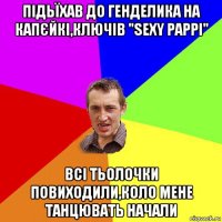 підьїхав до генделика на капєйкі,ключів "sexy pappi" всі тьолочки повиходили,коло мене танцювать начали