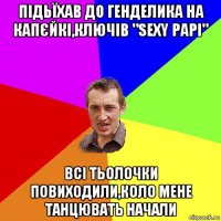 підьїхав до генделика на капєйкі,ключів "sexy papi" всі тьолочки повиходили,коло мене танцювать начали