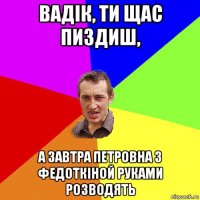 вадік, ти щас пиздиш, а завтра петровна з федоткіной руками розводять