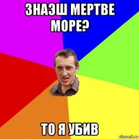 знаэш мертве море? то я убив