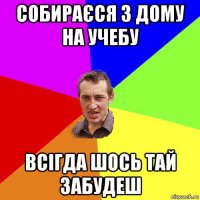 собираєся з дому на учебу всігда шось тай забудеш