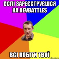 єслі зареєструєшся на devbattles всі кобіти твої