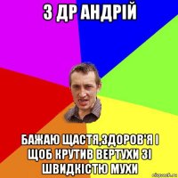 з др андрій бажаю щастя,здоров'я і щоб крутив вертухи зі швидкістю мухи