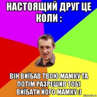 настоящий друг це коли : він виїбав твою мамку та потім разрешив тобі виїбати його мамку :)