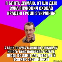 я блять думаю. от шо деж сука янукович сховав крадені гроші з україни? а вони то сука в анжели в пизді.ну нічого. вона поносила в себе в пизді 100 лямів так довго ми їй вскритіє зробим нахуй