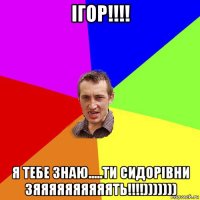 ігор!!!! я тебе знаю.....ти сидорівни зяяяяяяяяяять!!!!)))))))