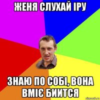 женя слухай іру знаю по собі, вона вміє биится