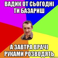 вадик от сьогодні ти базариш а завтра врачі руками розводять