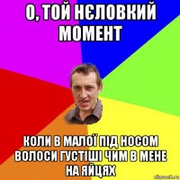 о, той нєловкий момент коли в малої під носом волоси густіші чим в мене на яйцях