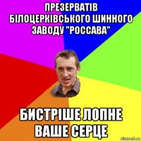 презерватів білоцерківського шинного заводу "россава" бистріше лопне ваше серце