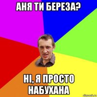 аня ти береза? ні, я просто набухана