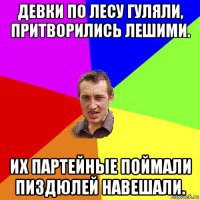 девки по лесу гуляли, притворились лешими. их партейные поймали пиздюлей навешали.