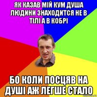 як казав мій кум душа людини знаходится не в тілі а в кобрі бо коли посцяв на душі аж легше стало