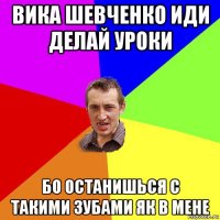 вика шевченко иди делай уроки бо останишься с такими зубами як в мене