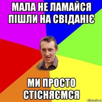 мала не ламайся пішли на свіданіє ми просто стісняємся