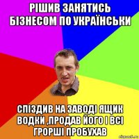 рішив занятись бізнесом по українськи спіздив на заводі ящик водки ,продав його і всі грорші пробухав