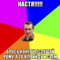 настя!!!!! брось контакт!слушай рому, а то я прийду и сьем