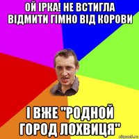 ой ірка! не встигла відмити гімно від корови і вже "родной город лохвиця"