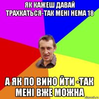 як кажеш давай трахкаться-так мені нема 18 а як по вино йти -так мені вже можна