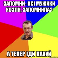 запомни- всі мужики козли, запомнила? а тепер іди нахуй