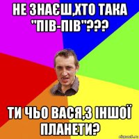 не знаєш,хто така "пів-пів"??? ти чьо вася,з іншої планети?