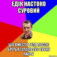 едік настоко суровий шо вместо геля послє брітья ізпользує зубну пасту