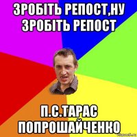 зробіть репост,ну зробіть репост п.с.тарас попрошайченко