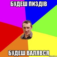 будеш пиздів будеш валявся