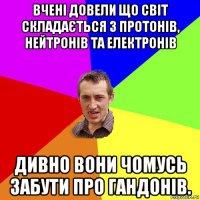 вчені довели що світ складається з протонів, нейтронів та електронів дивно вони чомусь забути про гандонів.