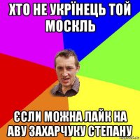 хто не укрїнець той москль єсли можна лайк на аву захарчуку степану