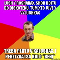 lush y roshanax, shob doitu do diskoteku, tum xto juve y vyluchkax treba pertu v kaloshax, i perezyvatsa kolo "beni"