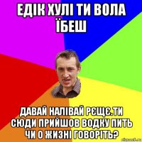 едік хулі ти вола їбеш давай налівай рєщє.ти сюди прийшов водку пить чи о жизні говоріть?